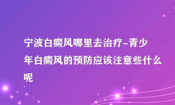 宁波白癜风哪里去治疗-青少年白癜风的预防应该注意些什么呢