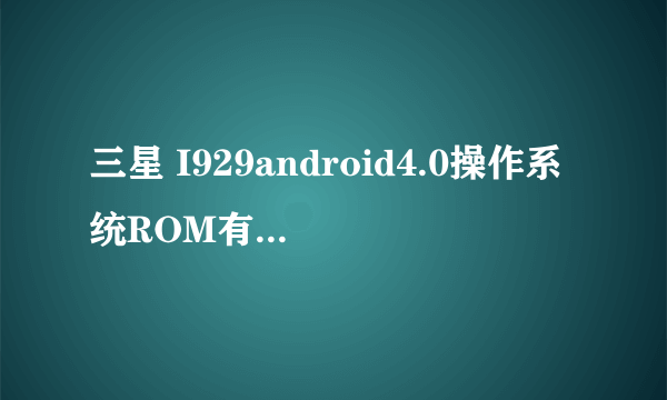 三星 I929android4.0操作系统ROM有没有?帮我。