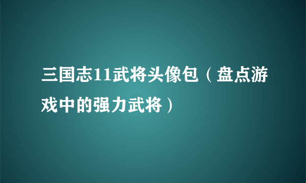 三国志11武将头像包（盘点游戏中的强力武将）