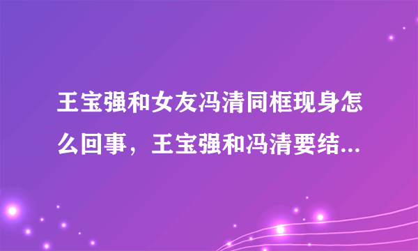 王宝强和女友冯清同框现身怎么回事，王宝强和冯清要结婚了吗？