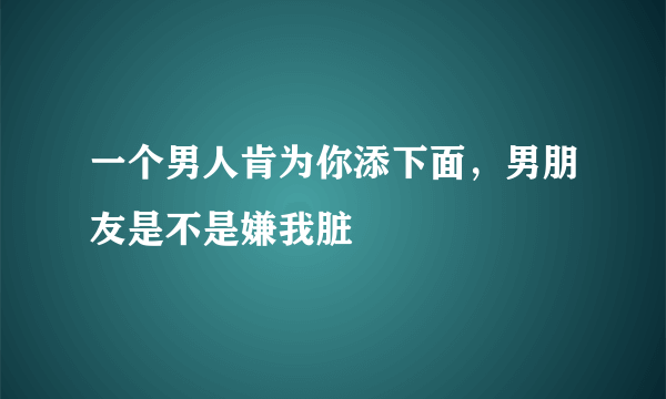 一个男人肯为你添下面，男朋友是不是嫌我脏