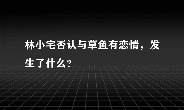 林小宅否认与草鱼有恋情，发生了什么？