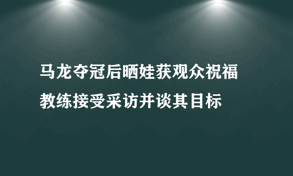 马龙夺冠后晒娃获观众祝福 教练接受采访并谈其目标