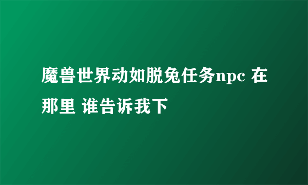 魔兽世界动如脱兔任务npc 在那里 谁告诉我下