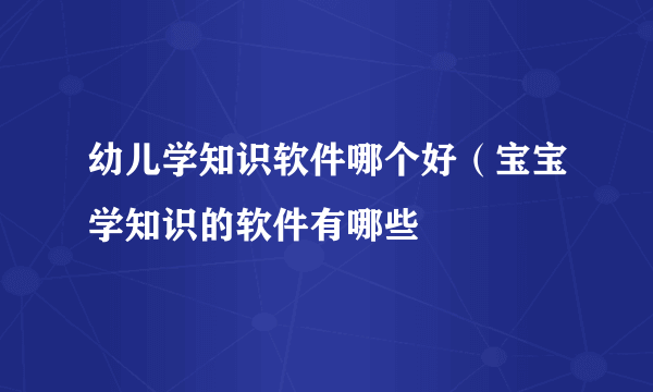 幼儿学知识软件哪个好（宝宝学知识的软件有哪些