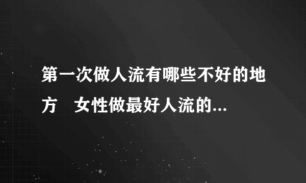 第一次做人流有哪些不好的地方   女性做最好人流的费用_第一次做流产手术对女性的影响