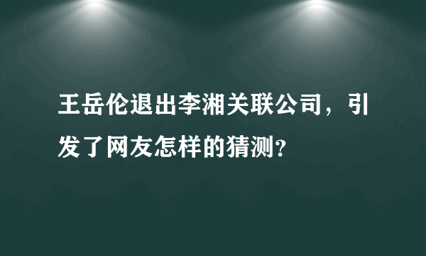 王岳伦退出李湘关联公司，引发了网友怎样的猜测？