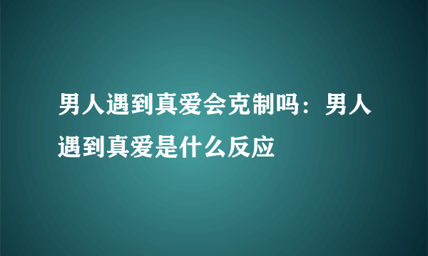 男人遇到真爱会克制吗：男人遇到真爱是什么反应