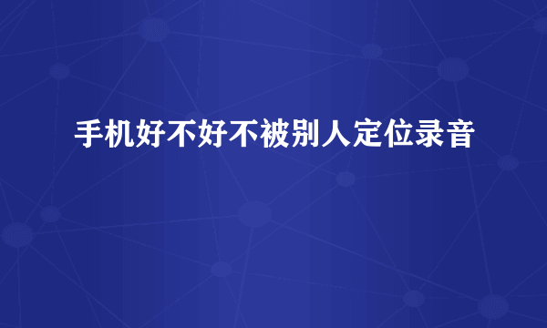 手机好不好不被别人定位录音