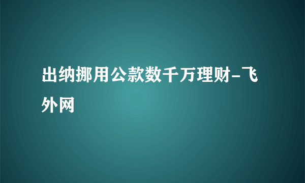 出纳挪用公款数千万理财-飞外网