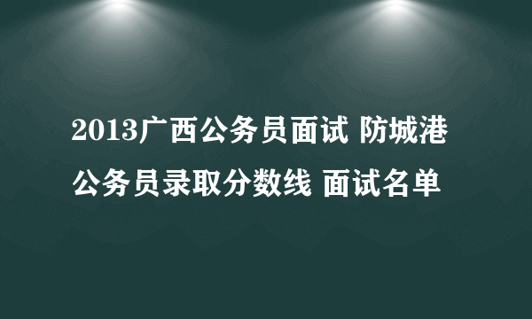 2013广西公务员面试 防城港公务员录取分数线 面试名单