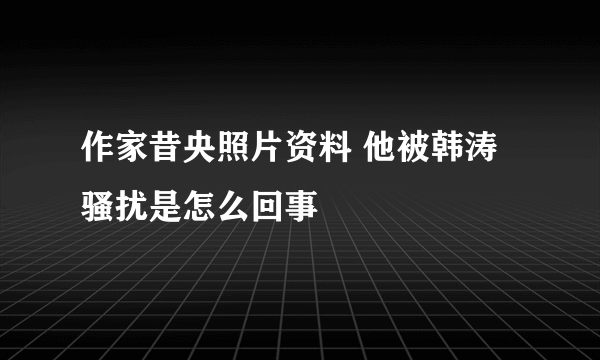 作家昔央照片资料 他被韩涛骚扰是怎么回事