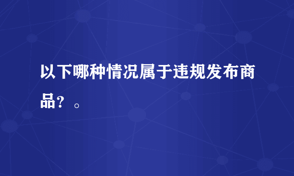 以下哪种情况属于违规发布商品？。