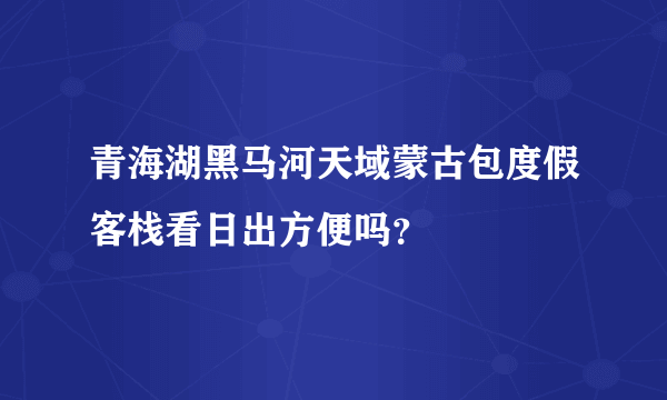 青海湖黑马河天域蒙古包度假客栈看日出方便吗？