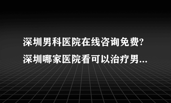 深圳男科医院在线咨询免费?深圳哪家医院看可以治疗男科疾病?