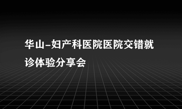 华山-妇产科医院医院交错就诊体验分享会