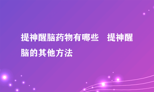 提神醒脑药物有哪些   提神醒脑的其他方法