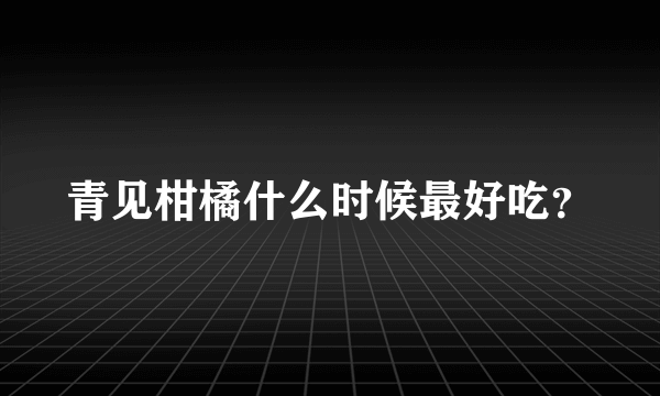 青见柑橘什么时候最好吃？