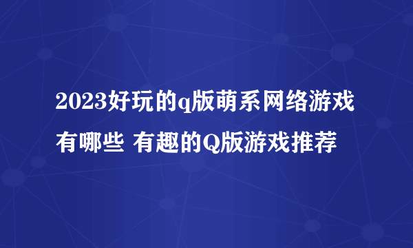 2023好玩的q版萌系网络游戏有哪些 有趣的Q版游戏推荐