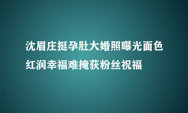 沈眉庄挺孕肚大婚照曝光面色红润幸福难掩获粉丝祝福