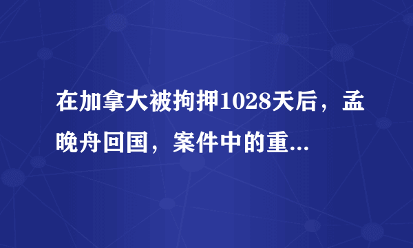 在加拿大被拘押1028天后，孟晚舟回国，案件中的重要时刻你关注过多少？