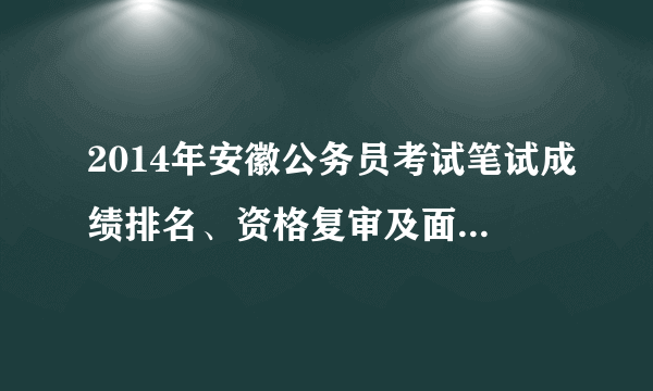 2014年安徽公务员考试笔试成绩排名、资格复审及面试名单信息汇总