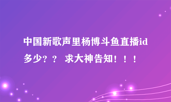 中国新歌声里杨博斗鱼直播id多少？？ 求大神告知！！！