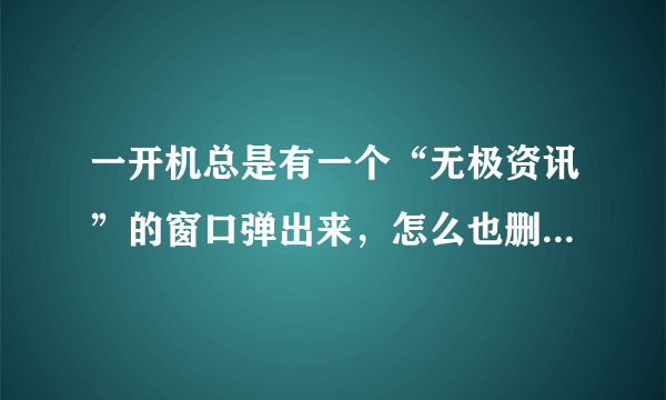 一开机总是有一个“无极资讯”的窗口弹出来，怎么也删不掉，强力卸载中根本找不到他，怎么办？？