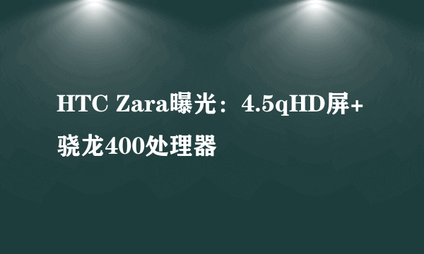 HTC Zara曝光：4.5qHD屏+骁龙400处理器