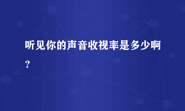 听见你的声音收视率是多少啊？