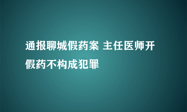 通报聊城假药案 主任医师开假药不构成犯罪