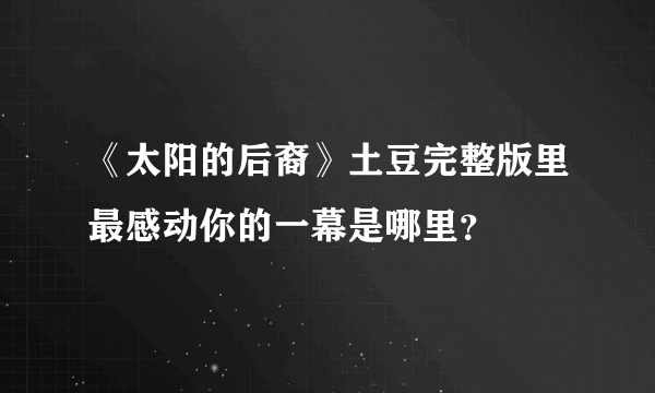 《太阳的后裔》土豆完整版里最感动你的一幕是哪里？