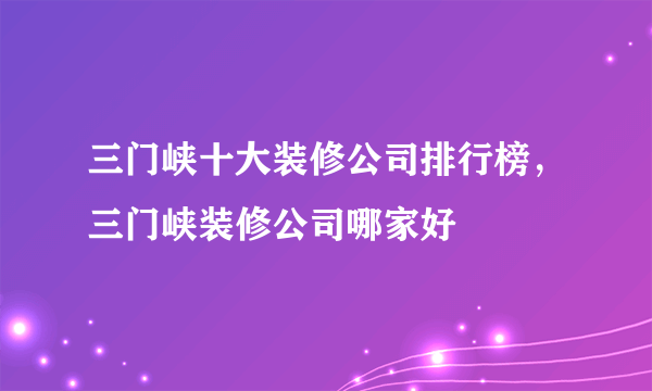 三门峡十大装修公司排行榜，三门峡装修公司哪家好