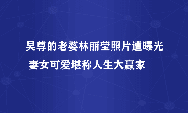 吴尊的老婆林丽莹照片遭曝光 妻女可爱堪称人生大赢家