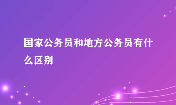 国家公务员和地方公务员有什么区别