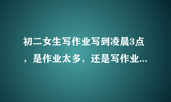 初二女生写作业写到凌晨3点，是作业太多，还是写作业效率太慢？