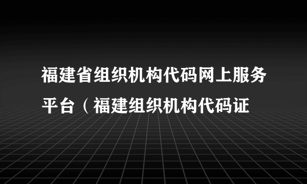 福建省组织机构代码网上服务平台（福建组织机构代码证