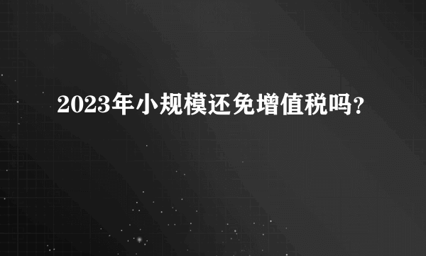 2023年小规模还免增值税吗？