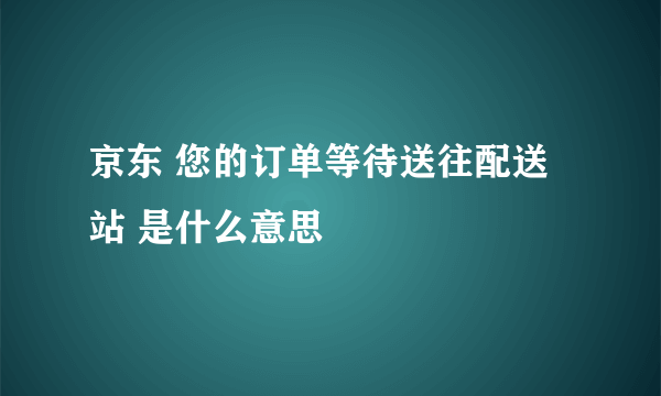 京东 您的订单等待送往配送站 是什么意思