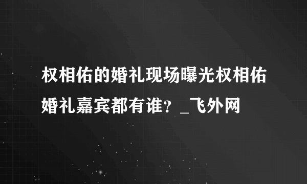 权相佑的婚礼现场曝光权相佑婚礼嘉宾都有谁？_飞外网