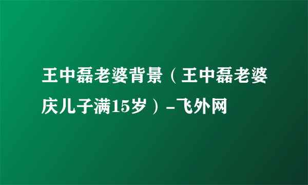 王中磊老婆背景（王中磊老婆庆儿子满15岁）-飞外网