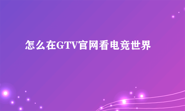 怎么在GTV官网看电竞世界