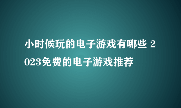 小时候玩的电子游戏有哪些 2023免费的电子游戏推荐