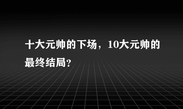 十大元帅的下场，10大元帅的最终结局？