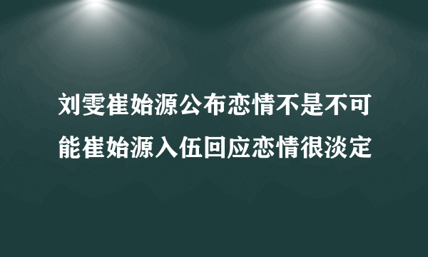 刘雯崔始源公布恋情不是不可能崔始源入伍回应恋情很淡定