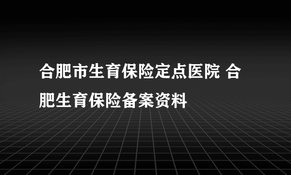 合肥市生育保险定点医院 合肥生育保险备案资料