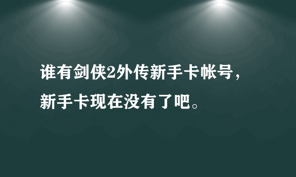 谁有剑侠2外传新手卡帐号，新手卡现在没有了吧。