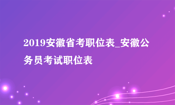 2019安徽省考职位表_安徽公务员考试职位表