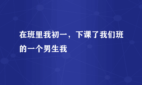 在班里我初一，下课了我们班的一个男生我