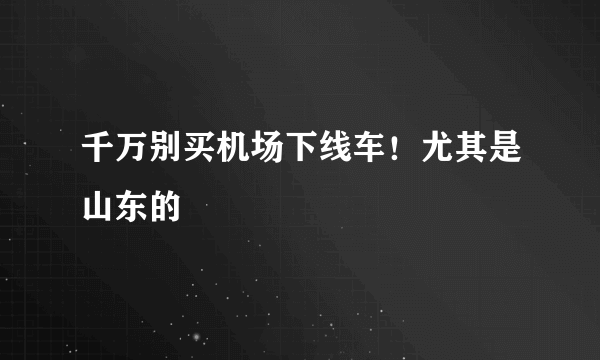 千万别买机场下线车！尤其是山东的